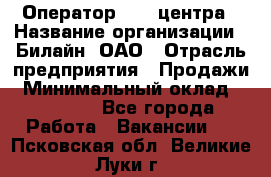 Оператор Call-центра › Название организации ­ Билайн, ОАО › Отрасль предприятия ­ Продажи › Минимальный оклад ­ 15 000 - Все города Работа » Вакансии   . Псковская обл.,Великие Луки г.